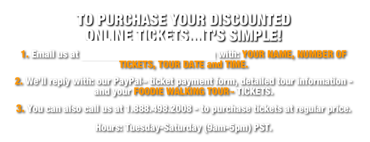 TO PURCHASE YOUR DISCOUNTED                      ONLINE TICKETS...IT’S SIMPLE!
1. Email us at Tickets@FoodieAdventures.com with: YOUR NAME, NUMBER OF TICKETS, TOUR DATE and TIME.  
2. We’ll reply with: our PayPal™ ticket payment form, detailed tour information - and your FOODIE WALKING TOUR™ TICKETS.  
3. You can also call us at 1.888.498.2008 - to purchase tickets at regular price.  
Hours: Tuesday-Saturday (9am-5pm) PST.  