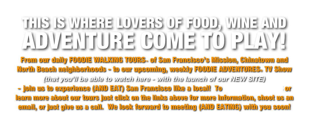 THIS IS WHERE LOVERS OF FOOD, WINE AND ADVENTURE COME TO PLAY!  

From our daily FOODIE WALKING TOURS™ of San Francisco’s Mission, Chinatown and North Beach neighborhoods - to our upcoming, weekly FOODIE ADVENTURES® TV Show   (that you’ll be able to watch here - with the launch of our NEW SITE)     
- join us to experience (AND EAT) San Francisco like a local!  To PURCHASE TICKETS or learn more about our tours just click on the links above for more information, shoot us an email, or just give us a call.  We look forward to meeting (AND EATING) with you soon!