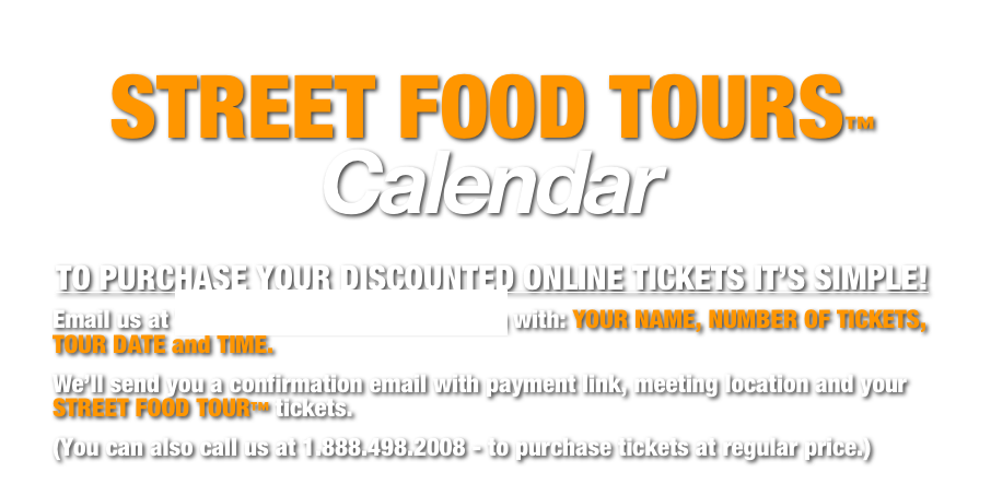 STREET FOOD TOURS™ Calendar
TO PURCHASE YOUR DISCOUNTED ONLINE TICKETS IT’S SIMPLE!
Email us at Tickets@FoodieAdventures.com with: YOUR NAME, NUMBER OF TICKETS, TOUR DATE and TIME.
We’ll send you a confirmation email with payment link, meeting location and your STREET FOOD TOUR™ tickets.
(You can also call us at 1.888.498.2008 - to purchase tickets at regular price.)