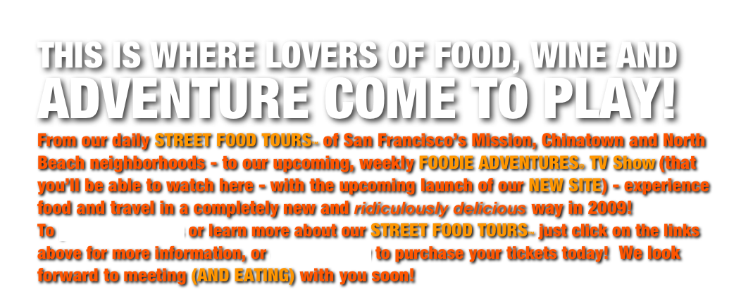 THIS IS WHERE LOVERS OF FOOD, WINE AND ADVENTURE COME TO PLAY!
From our daily STREET FOOD TOURS™ of San Francisco’s Mission, Chinatown and North Beach neighborhoods - to our upcoming, weekly FOODIE ADVENTURES® TV Show (that you’ll be able to watch here - with the upcoming launch of our NEW SITE) - experience food and travel in a completely new and ridiculously delicious way in 2009!
To purchase tickets or learn more about our STREET FOOD TOURS™ just click on the links above for more information, or email us now to purchase your tickets today! We look forward to meeting (AND EATING) with you soon!