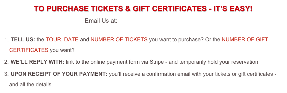 TO PURCHASE TICKETS & GIFT CERTIFICATES - IT’S EASY! 
Email Us at: tickets@foodieadventures.com 

 TELL US: the TOUR, DATE and NUMBER OF TICKETS you want to purchase? Or the NUMBER OF GIFT CERTIFICATES you want?  
 WE’LL REPLY WITH: link to the online payment form via Stripe - and temporarily hold your reservation.
 UPON RECEIPT OF YOUR PAYMENT: you’ll receive a confirmation email with your tickets or gift certificates - and all the details.