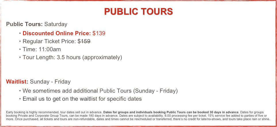 PUBLIC TOURS
Public Tours: Saturday
 Discounted Online Price: $139
 Regular Ticket Price: $159
 Time: 11:00am
 Tour Length: 3.5 hours (approximately)


Waitlist: Sunday - Friday
 We sometimes add additional Public Tours (Sunday - Friday)  
 Email us to get on the waitlist for specific dates


Early booking is highly recommended, tour dates sell out in advance. Dates for groups and individuals booking Public Tours can be booked 30 days in advance. Dates for groups booking Private and Corporate Group Tours, can be made 180 days in advance. Dates are subject to availability. 6.00 processing fee per ticket. 15% service fee added to parties of five or more. Once purchased, all tickets and tours are non-refundable, dates and times cannot be rescheduled or transferred, there’s no credit for late/no-shows, and tours take place rain or shine.