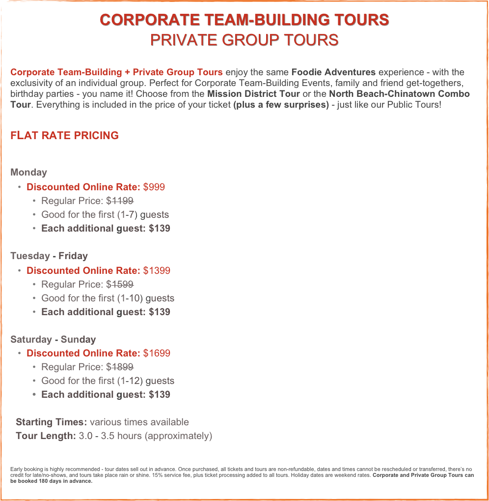 CORPORATE TEAM-BUILDING TOURS
PRIVATE GROUP TOURS
Corporate Team-Building + Private Group Tours enjoy the same Foodie Adventures experience - with the exclusivity of an individual group. Perfect for Corporate Team-Building Events, family and friend get-togethers, birthday parties - you name it! Choose from the Mission District Tour or the North Beach-Chinatown Combo Tour. Everything is included in the price of your ticket (plus a few surprises) - just like our Public Tours! 


FLAT RATE PRICING

Monday 
  Discounted Online Rate: $999 
  Regular Price: $1199 
  Good for the first (1-7) guests
  Each additional guest: $139 

Tuesday - Friday
  Discounted Online Rate: $1399 
  Regular Price: $1599 
  Good for the first (1-10) guests
  Each additional guest: $139

Saturday - Sunday 
  Discounted Online Rate: $1699 
  Regular Price: $1899 
  Good for the first (1-12) guests
  Each additional guest: $139

  Starting Times: various times available
  Tour Length: 3.0 - 3.5 hours (approximately)



Early booking is highly recommended - tour dates sell out in advance. Once purchased, all tickets and tours are non-refundable, dates and times cannot be rescheduled or transferred, there’s no credit for late/no-shows, and tours take place rain or shine. 15% service fee, plus ticket processing added to all tours. Holiday dates are weekend rates. Corporate and Private Group Tours can be booked 180 days in advance.
