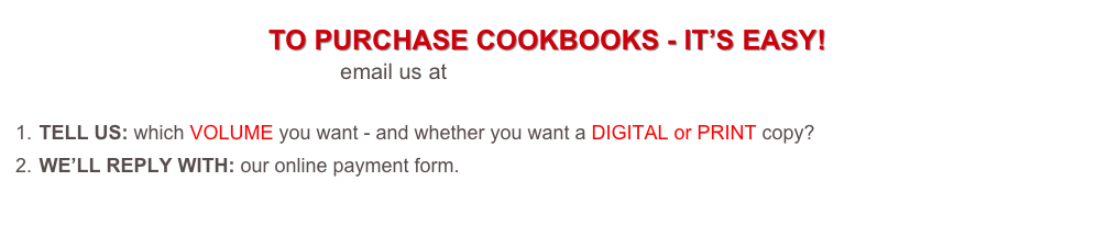 TO PURCHASE COOKBOOKS - IT’S EASY!
email us at tickets@foodieadventures.com
TELL US: which VOLUME you want - and whether you want a DIGITAL or PRINT copy?
WE’LL REPLY WITH: our online payment form.