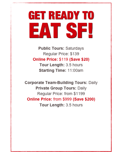 


GET READY TO 
EAT SF!

Public Tours: Saturday
Regular Ticket Price: $129
Online Price: $119 (Save $10)
Tour Length: 3.5 hours
Starting Time: 11:00am

Corporate Team-Building Tours: Daily
Private Group Tours: Daily
Regular Price: from $1199
Online Price: from $999 (Save $200)
Tour Length: 3.5 hours


