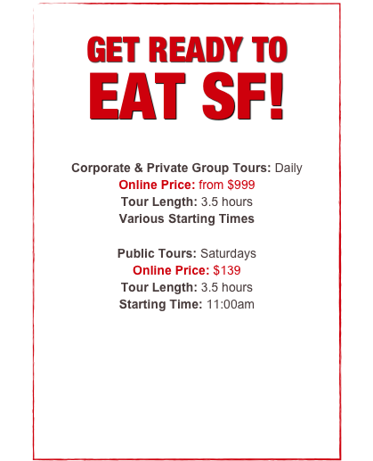 


GET READY TO 
EAT SF!

Public Tours: Saturdays
Regular Price: $139 
Online Price: $119 (Save $20)
Tour Length: 3.5 hours
Starting Time: 11:00am

Corporate Team-Building Tours: Daily
Private Group Tours: Daily
Regular Price: from $1199
Online Price: from $999 (Save $200)
Tour Length: 3.5 hours


