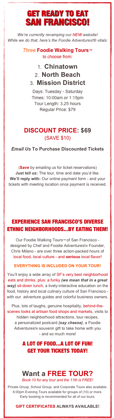 
GET READY TO EAT
SAN FRANCISCO!
We’re currently revamping our NEW website!
While we do that, here’s the Foodie Adventures!® vitals:
Three Foodie Walking Tours™
to choose from:
1.  Chinatown
2.  North Beach 
3.  Mission District
Days: Tuesday - Saturday
Times: 10:00am or 1:15pm
Tour Length: 3.25 hours
Regular Price: $79


DISCOUNT PRICE: $69 
(SAVE $10)
Email Us To Purchase Discounted Tickets
tickets@foodieadventures.com
(Save by emailing us for ticket reservations)                    Just tell us: The tour, time and date you’d like.              We’ll reply with: Our online payment form - and your tickets with meeting location once payment is received.  
  


EXPERIENCE SAN FRANCISCO’S DIVERSE ETHNIC NEIGHBORHOODS...BY EATING THEM!

Our Foodie Walking Tours™ of San Francisco -   designed by Chef and Foodie Adventures!® Founder, Chris Milano - are over three action-packed hours of 
local food, local culture - and serious local flavor! 

EVERYTHING IS INCLUDED ON YOUR TOUR!

You’ll enjoy a wide array of SF’s very best neighborhood eats and drinks, plus: a funky (we mean that in a great way) sit-down lunch, a lively-interactive education on the food, history and local culinary culture of San Francisco - with our  adventure guides and colorful business owners.

Plus, lots of laughs, genuine hospitality, behind-the-scenes looks at artisan food shops and markets, visits to hidden neighborhood attractions, tour recipes,                 a personalized postcard (say cheese), a Foodie Adventures!® souvenir gift to take home with you 
- and so much more! 

A LOT OF FOOD...A LOT OF FUN!
GET YOUR TICKETS TODAY!

Want a FREE TOUR?                                                                Book 10 for any tour and the 11th is FREE!
Private Group, School Group, and Corporate Tours also available. 
6:00pm Evening Tours available for groups of (10) or more.
Early booking is recommended for all of our tours.

GIFT CERTIFICATES ALWAYS AVAILABLE!